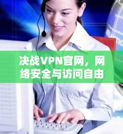决战VPN官网,网络安全与访问自由的双刃剑