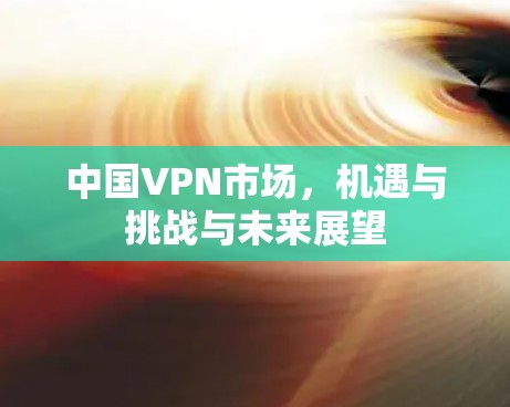中国VPN市场,机遇与挑战与未来展望