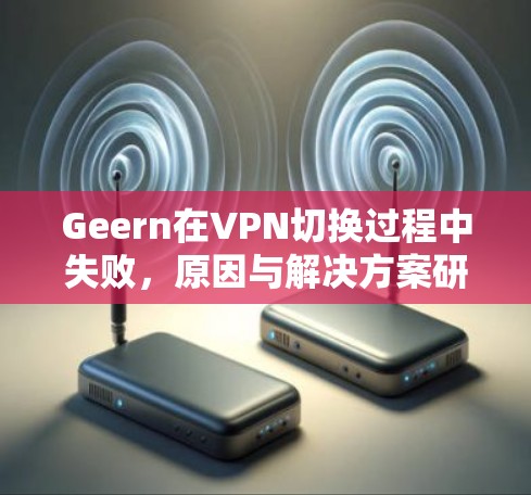 Geern在VPN切换过程中失败,原因与解决方案研究