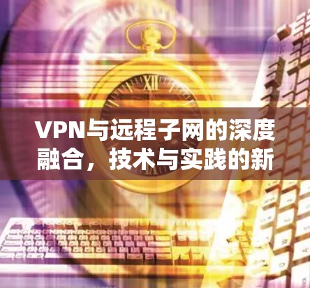 VPN与远程子网的深度融合,技术与实践的新篇章