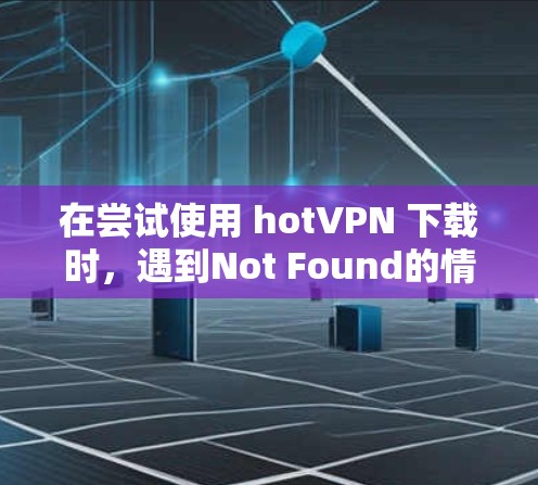 在尝试使用 hotVPN 下载时，遇到Not Found的情况，可以按照以下步骤排查和解决