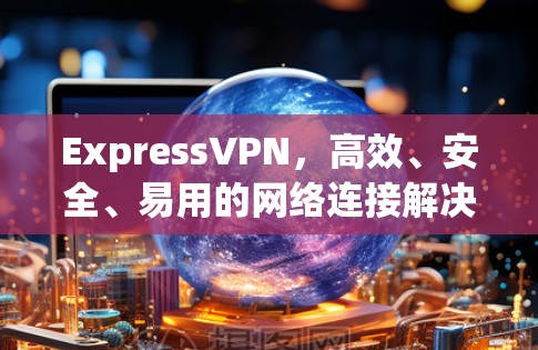 ExpressVPN,高效、安全、易用的网络连接解决方案