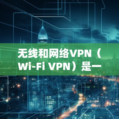 无线和网络VPN(Wi-Fi VPN)是一种通过无线网络连接到外网的VPN技术,不同于传统VPN需要通过局域网连接到设备。以下是关于无线VPN的详细总结