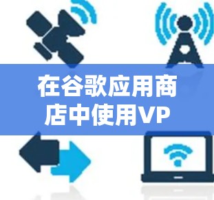 在谷歌应用商店中使用VPN功能，可以有效地保护用户隐私和数据安全，但同时也面临一些潜在的问题。以下是对该问题的详细分析和解决方案