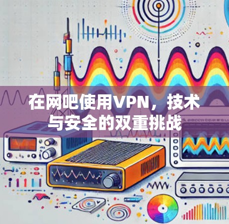 在网吧使用VPN,技术与安全的双重挑战