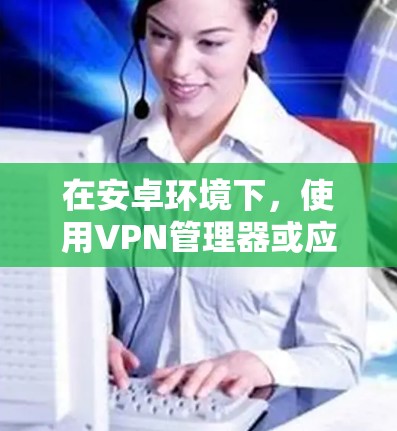 在安卓环境下，使用VPN管理器或应用来开关和管理VPN访问是非常有效的。以下是一些具体的步骤和方法，帮助你轻松地管理你的VPN