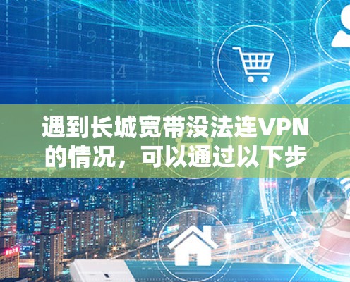 遇到长城宽带没法连VPN的情况，可以通过以下步骤逐一排查和解决