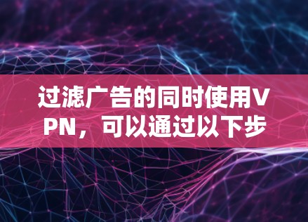 过滤广告的同时使用VPN，可以通过以下步骤实现