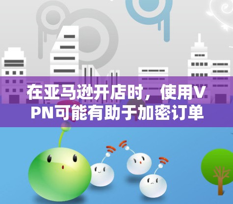 在亚马逊开店时，使用VPN可能有助于加密订单信息，防止被截获和攻击，但需综合考虑其对亚马逊支付和数据安全的潜在影响。以下是详细的分析和建议