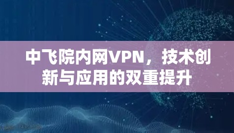 中飞院内网VPN，技术创新与应用的双重提升