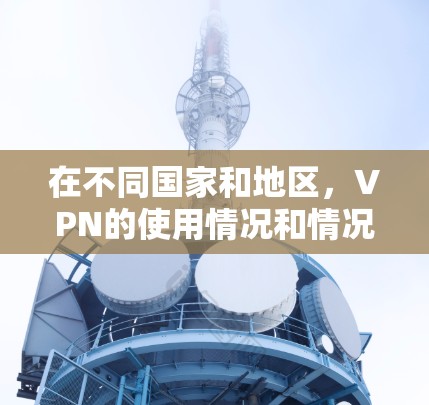 在不同国家和地区，VPN的使用情况和情况有所不同。以下是一些主要点