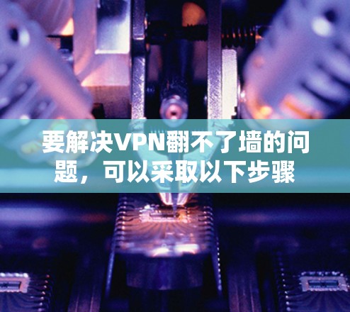 要解决VPN翻不了墙的问题,可以采取以下步骤