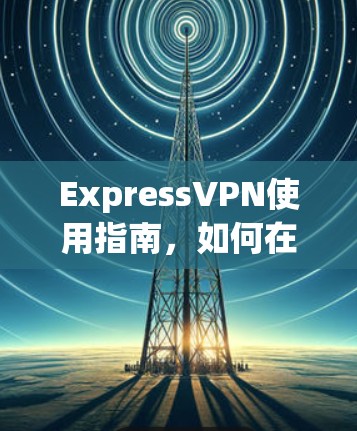 ExpressVPN使用指南,如何在网络安全中保护自己