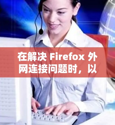 在解决 Firefox 外网连接问题时,以下是一步步的解决方案