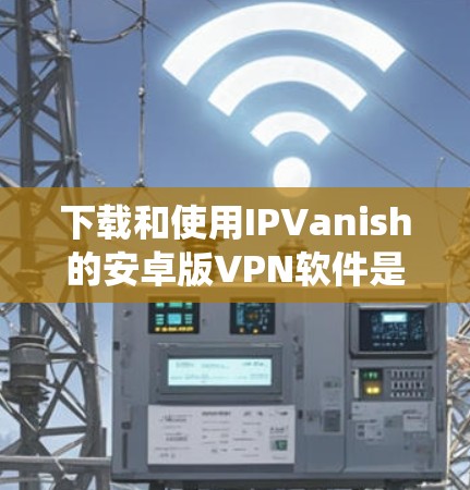 下载和使用IPVanish的安卓版VPN软件是一个系统性的过程,涉及多个步骤,每个步骤都有其特定的注意事项和操作。以下是一个清晰的步骤指南,帮助您顺利进行下载和安装