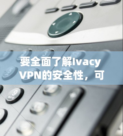 要全面了解Ivacy VPN的安全性,可以按照以下步骤进行