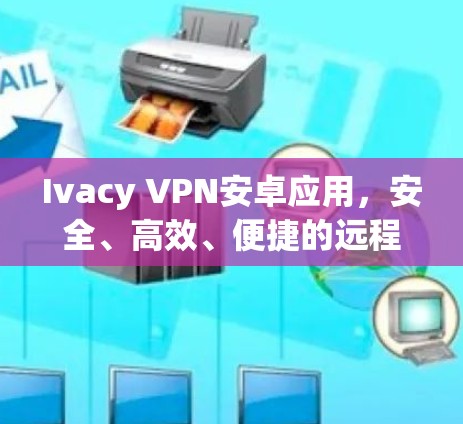 Ivacy VPN安卓应用,安全、高效、便捷的远程访问解决方案