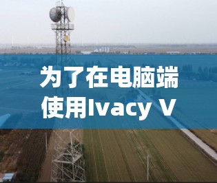 为了在电脑端使用Ivacy VPN,您可以按照以下步骤操作