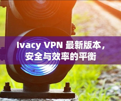 Ivacy VPN 最新版本，安全与效率的平衡
