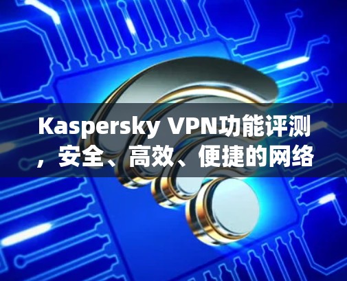 Kaspersky VPN功能评测,安全、高效、便捷的网络防护解决方案