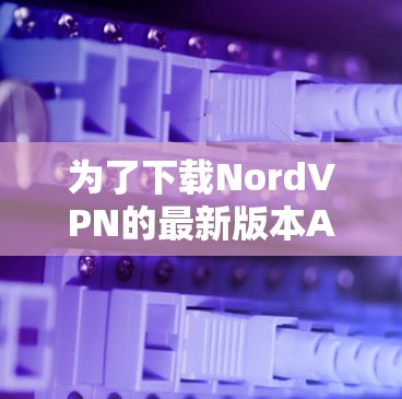 为了下载NordVPN的最新版本APP，您可以按照以下步骤进行