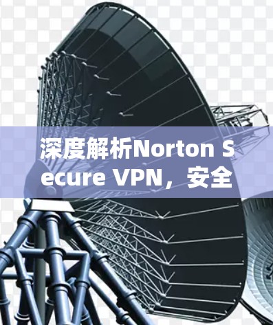 深度解析Norton Secure VPN,安全的网络连接选择