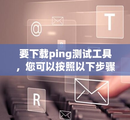 要下载ping测试工具，您可以按照以下步骤操作