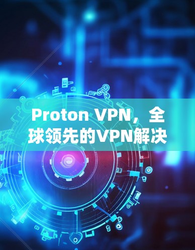 Proton VPN,全球领先的VPN解决方案,助力你的通信效率