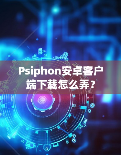 Psiphon安卓客户端下载怎么弄?